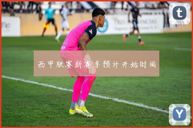 西甲联赛新赛季预计开始时间