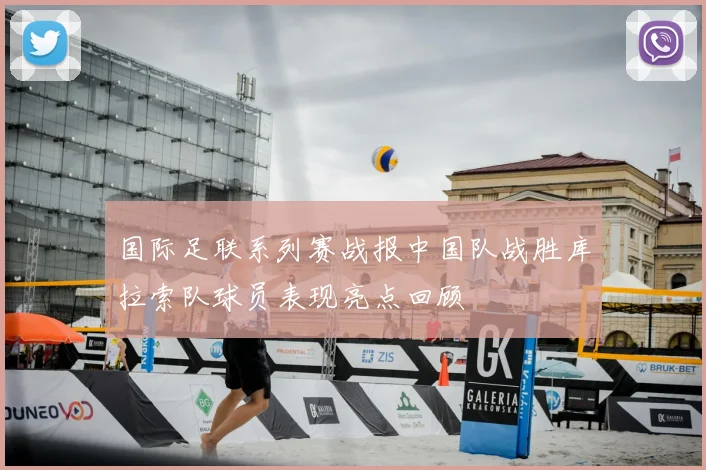 国际足联系列赛战报中国队战胜库拉索队球员表现亮点回顾