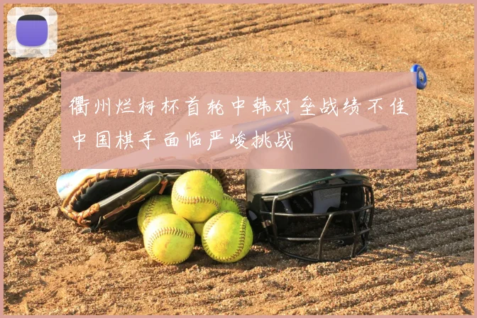 衢州烂柯杯首轮中韩对垒战绩不佳中国棋手面临严峻挑战
