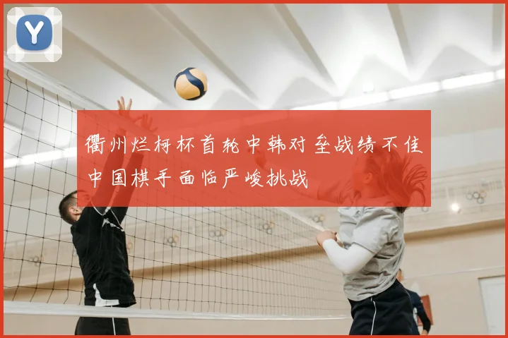 衢州烂柯杯首轮中韩对垒战绩不佳中国棋手面临严峻挑战