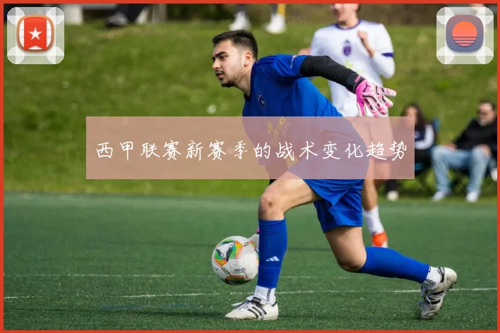 西甲联赛新赛季的战术变化趋势