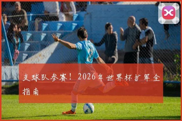 支球队参赛！2026年世界杯扩军全指南