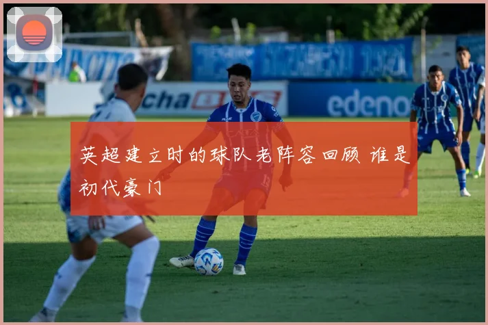 英超建立时的球队老阵容回顾 谁是初代豪门