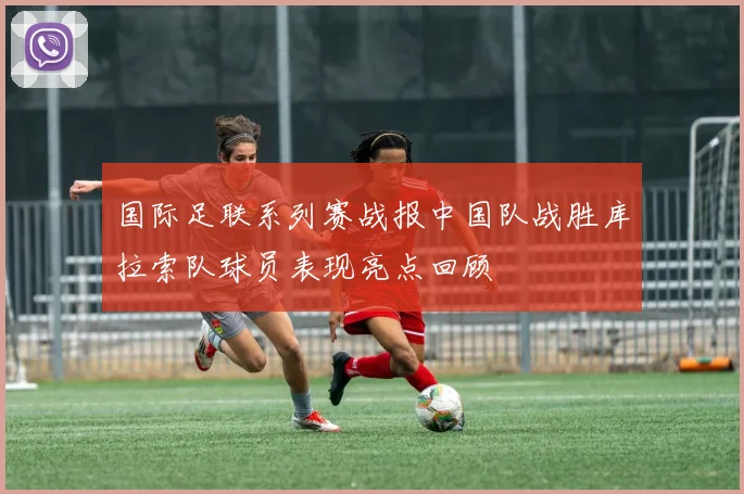 国际足联系列赛战报中国队战胜库拉索队球员表现亮点回顾